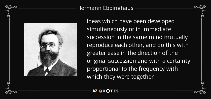 Ideas which have been developed simultaneously or in immediate succession in the same mind mutually reproduce each other, and do this with greater ease in the direction of the original succession and with a certainty proportional to the frequency with which they were together - Hermann Ebbinghaus
