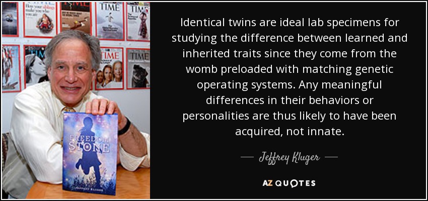 Identical twins are ideal lab specimens for studying the difference between learned and inherited traits since they come from the womb preloaded with matching genetic operating systems. Any meaningful differences in their behaviors or personalities are thus likely to have been acquired, not innate. - Jeffrey Kluger