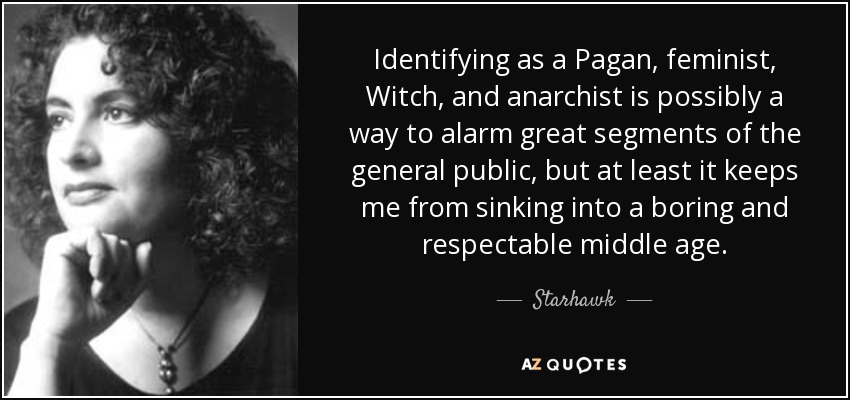 Identifying as a Pagan, feminist, Witch, and anarchist is possibly a way to alarm great segments of the general public, but at least it keeps me from sinking into a boring and respectable middle age. - Starhawk