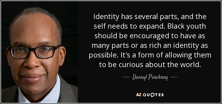 Identity has several parts, and the self needs to expand. Black youth should be encouraged to have as many parts or as rich an identity as possible. It's a form of allowing them to be curious about the world. - Darryl Pinckney