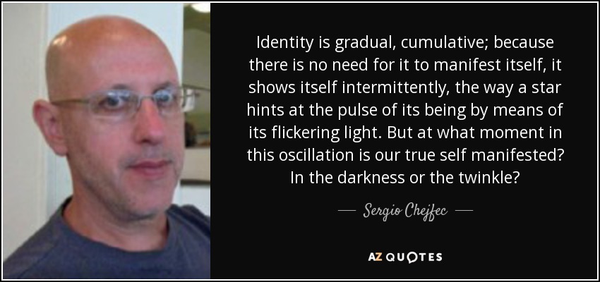 Identity is gradual, cumulative; because there is no need for it to manifest itself, it shows itself intermittently, the way a star hints at the pulse of its being by means of its flickering light. But at what moment in this oscillation is our true self manifested? In the darkness or the twinkle? - Sergio Chejfec