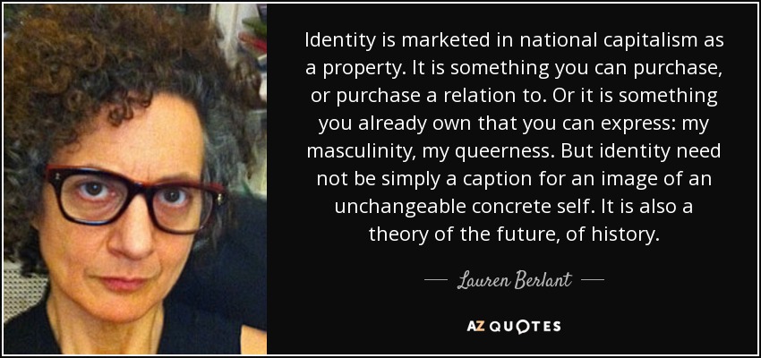 Identity is marketed in national capitalism as a property. It is something you can purchase, or purchase a relation to. Or it is something you already own that you can express: my masculinity, my queerness . But identity need not be simply a caption for an image of an unchangeable concrete self. It is also a theory of the future, of history. - Lauren Berlant
