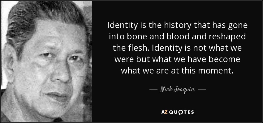 Identity is the history that has gone into bone and blood and reshaped the flesh. Identity is not what we were but what we have become what we are at this moment. - Nick Joaquín