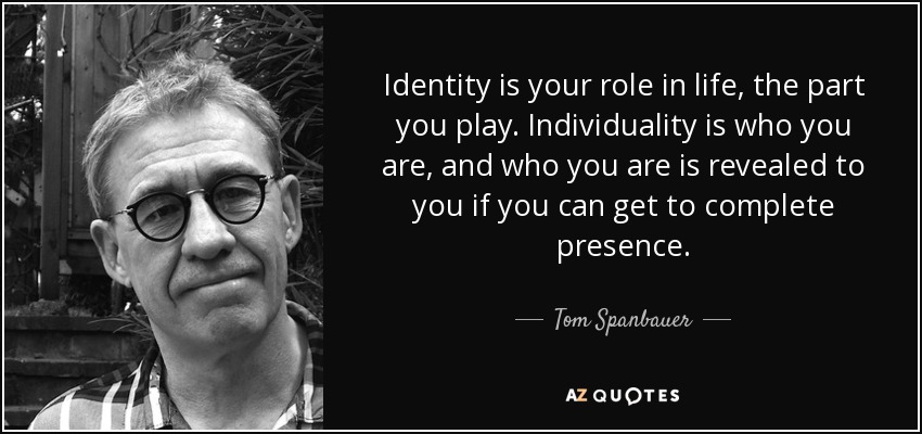 Identity is your role in life, the part you play. Individuality is who you are, and who you are is revealed to you if you can get to complete presence. - Tom Spanbauer