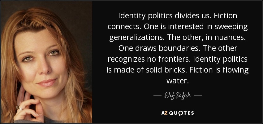 Identity politics divides us. Fiction connects. One is interested in sweeping generalizations. The other, in nuances. One draws boundaries. The other recognizes no frontiers. Identity politics is made of solid bricks. Fiction is flowing water. - Elif Safak