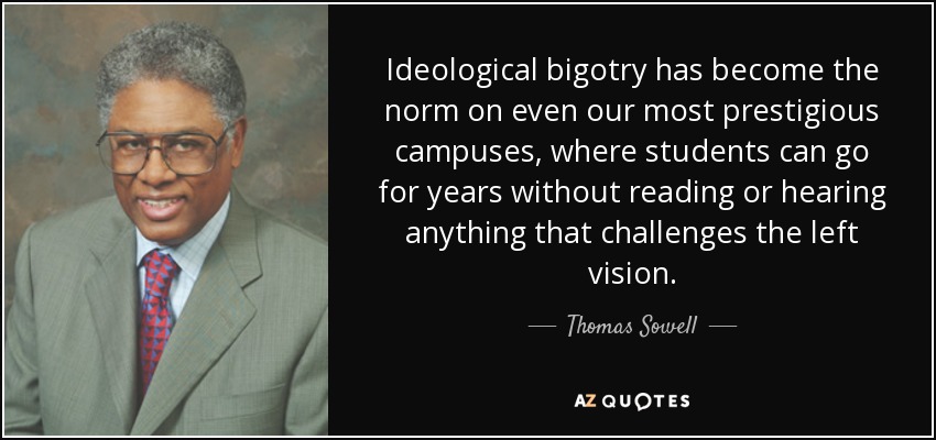 Ideological bigotry has become the norm on even our most prestigious campuses, where students can go for years without reading or hearing anything that challenges the left vision. - Thomas Sowell