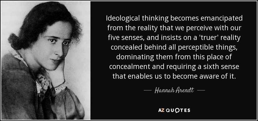 Ideological thinking becomes emancipated from the reality that we perceive with our five senses, and insists on a 'truer' reality concealed behind all perceptible things, dominating them from this place of concealment and requiring a sixth sense that enables us to become aware of it. - Hannah Arendt