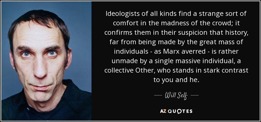 Ideologists of all kinds find a strange sort of comfort in the madness of the crowd; it confirms them in their suspicion that history, far from being made by the great mass of individuals - as Marx averred - is rather unmade by a single massive individual, a collective Other, who stands in stark contrast to you and he. - Will Self