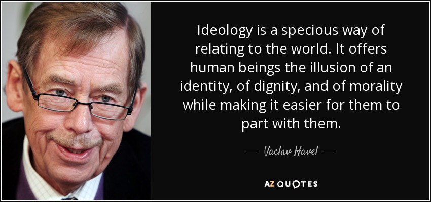 Ideology is a specious way of relating to the world. It offers human beings the illusion of an identity, of dignity, and of morality while making it easier for them to part with them. - Vaclav Havel