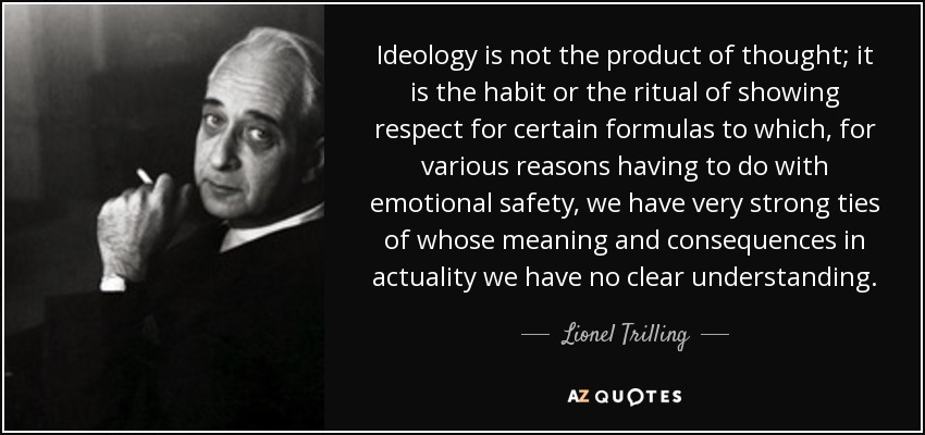 Ideology is not the product of thought; it is the habit or the ritual of showing respect for certain formulas to which, for various reasons having to do with emotional safety, we have very strong ties of whose meaning and consequences in actuality we have no clear understanding. - Lionel Trilling