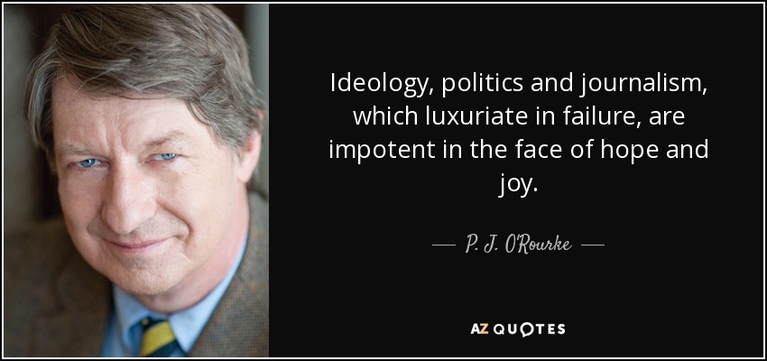 Ideology, politics and journalism, which luxuriate in failure, are impotent in the face of hope and joy. - P. J. O'Rourke