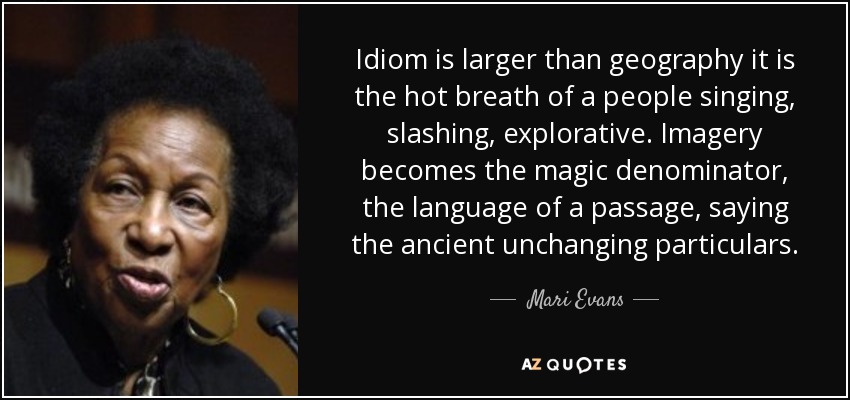 Idiom is larger than geography it is the hot breath of a people singing, slashing, explorative. Imagery becomes the magic denominator, the language of a passage, saying the ancient unchanging particulars. - Mari Evans