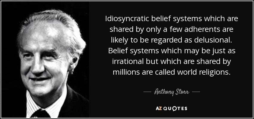 Idiosyncratic belief systems which are shared by only a few adherents are likely to be regarded as delusional. Belief systems which may be just as irrational but which are shared by millions are called world religions. - Anthony Storr
