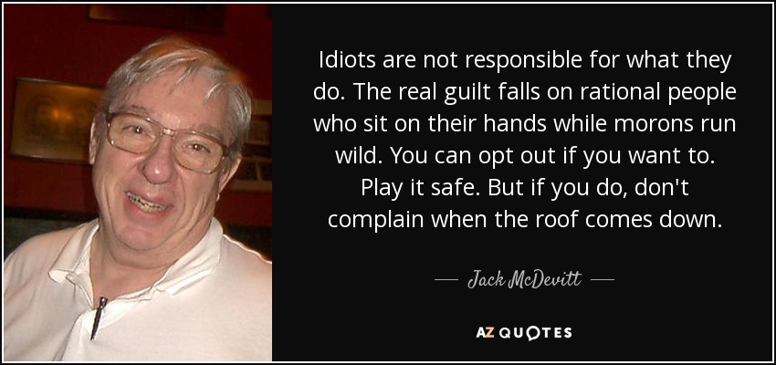 Idiots are not responsible for what they do. The real guilt falls on rational people who sit on their hands while morons run wild. You can opt out if you want to. Play it safe. But if you do, don't complain when the roof comes down. - Jack McDevitt