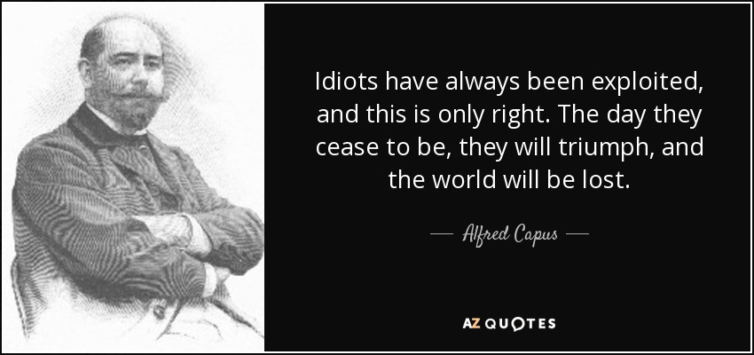 Idiots have always been exploited, and this is only right. The day they cease to be, they will triumph, and the world will be lost. - Alfred Capus
