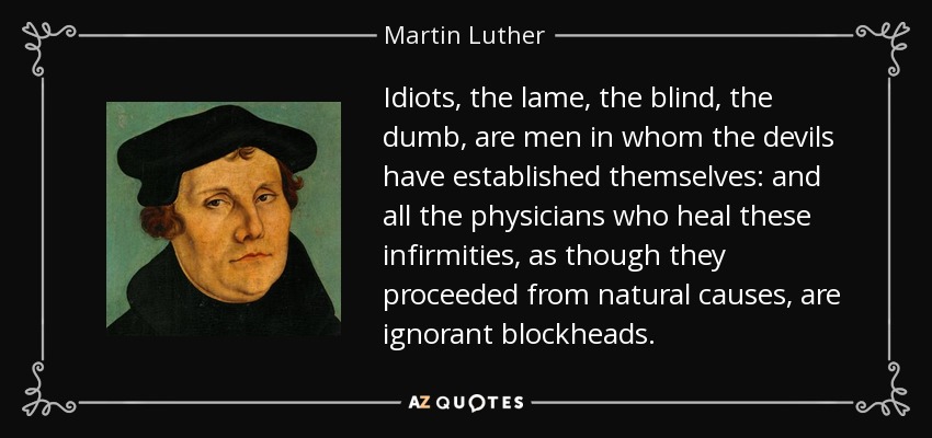 Idiots, the lame, the blind, the dumb, are men in whom the devils have established themselves: and all the physicians who heal these infirmities, as though they proceeded from natural causes, are ignorant blockheads. - Martin Luther