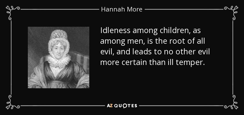 Idleness among children, as among men, is the root of all evil, and leads to no other evil more certain than ill temper. - Hannah More