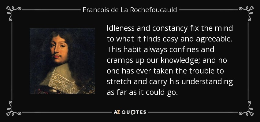 Idleness and constancy fix the mind to what it finds easy and agreeable. This habit always confines and cramps up our knowledge; and no one has ever taken the trouble to stretch and carry his understanding as far as it could go. - Francois de La Rochefoucauld
