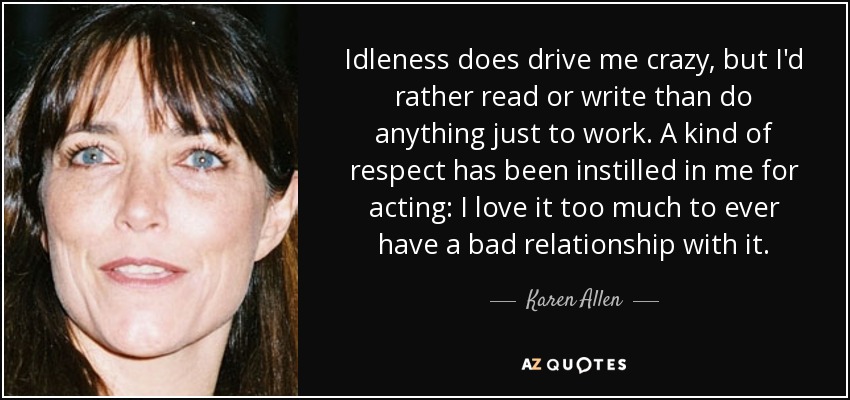 Idleness does drive me crazy, but I'd rather read or write than do anything just to work. A kind of respect has been instilled in me for acting: I love it too much to ever have a bad relationship with it. - Karen Allen
