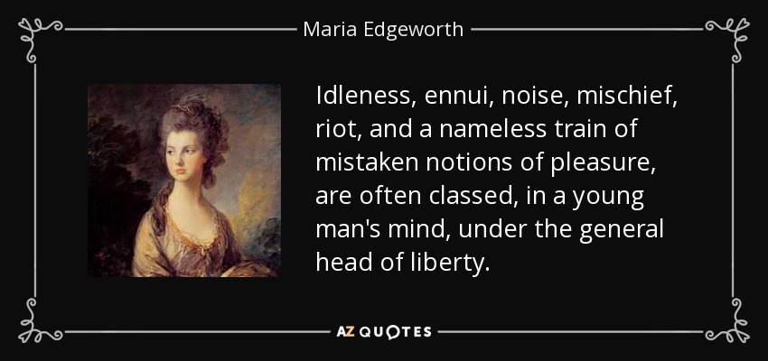 Idleness, ennui, noise, mischief, riot, and a nameless train of mistaken notions of pleasure, are often classed, in a young man's mind, under the general head of liberty. - Maria Edgeworth