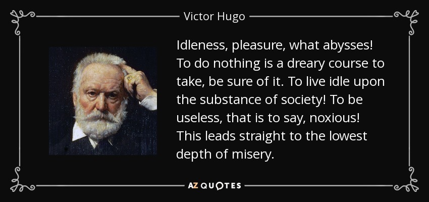 Idleness, pleasure, what abysses! To do nothing is a dreary course to take, be sure of it. To live idle upon the substance of society! To be useless, that is to say, noxious! This leads straight to the lowest depth of misery. - Victor Hugo