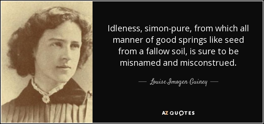 Idleness, simon-pure, from which all manner of good springs like seed from a fallow soil, is sure to be misnamed and misconstrued. - Louise Imogen Guiney