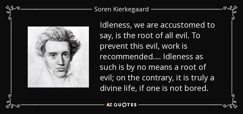 Idleness, we are accustomed to say, is the root of all evil. To prevent this evil, work is recommended.... Idleness as such is by no means a root of evil; on the contrary, it is truly a divine life, if one is not bored. - Soren Kierkegaard