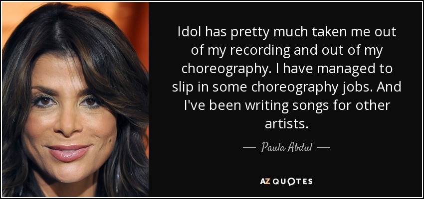 Idol has pretty much taken me out of my recording and out of my choreography. I have managed to slip in some choreography jobs. And I've been writing songs for other artists. - Paula Abdul