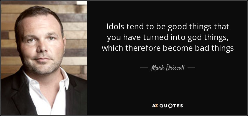 Idols tend to be good things that you have turned into god things, which therefore become bad things - Mark Driscoll