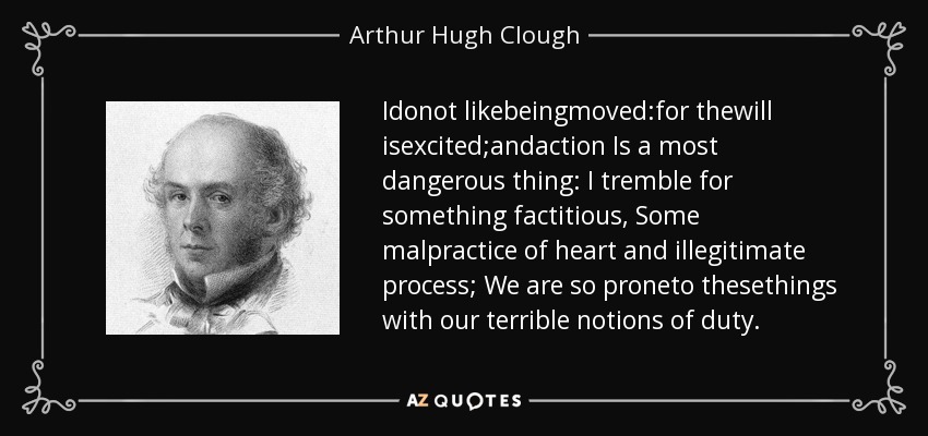 Idonot likebeingmoved:for thewill isexcited;andaction Is a most dangerous thing: I tremble for something factitious, Some malpractice of heart and illegitimate process; We are so proneto thesethings with our terrible notions of duty. - Arthur Hugh Clough