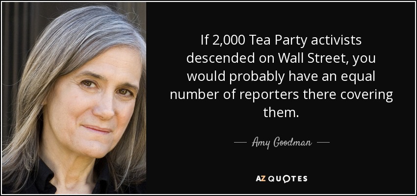 If 2,000 Tea Party activists descended on Wall Street, you would probably have an equal number of reporters there covering them. - Amy Goodman
