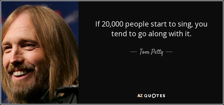 If 20,000 people start to sing, you tend to go along with it. - Tom Petty
