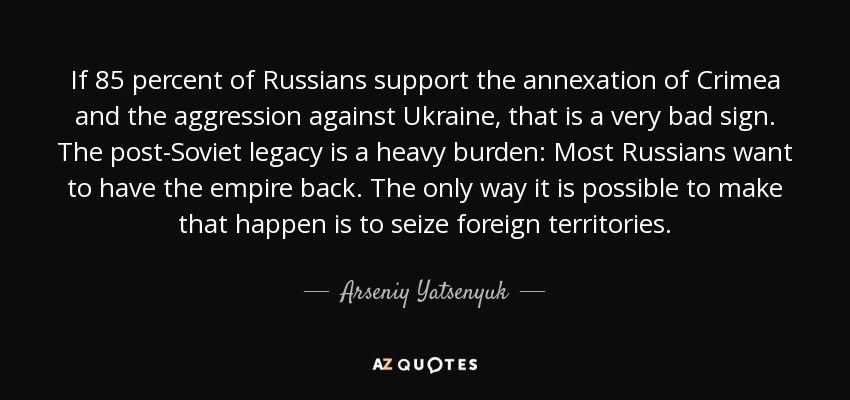 If 85 percent of Russians support the annexation of Crimea and the aggression against Ukraine, that is a very bad sign. The post-Soviet legacy is a heavy burden: Most Russians want to have the empire back. The only way it is possible to make that happen is to seize foreign territories. - Arseniy Yatsenyuk
