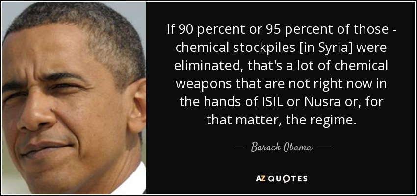 If 90 percent or 95 percent of those - chemical stockpiles [in Syria] were eliminated, that's a lot of chemical weapons that are not right now in the hands of ISIL or Nusra or, for that matter, the regime. - Barack Obama