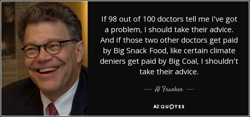 If 98 out of 100 doctors tell me I've got a problem, I should take their advice. And if those two other doctors get paid by Big Snack Food, like certain climate deniers get paid by Big Coal, I shouldn't take their advice. - Al Franken