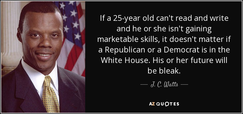 If a 25-year old can't read and write and he or she isn't gaining marketable skills, it doesn't matter if a Republican or a Democrat is in the White House. His or her future will be bleak. - J. C. Watts