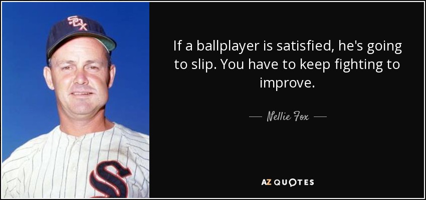 If a ballplayer is satisfied, he's going to slip. You have to keep fighting to improve. - Nellie Fox