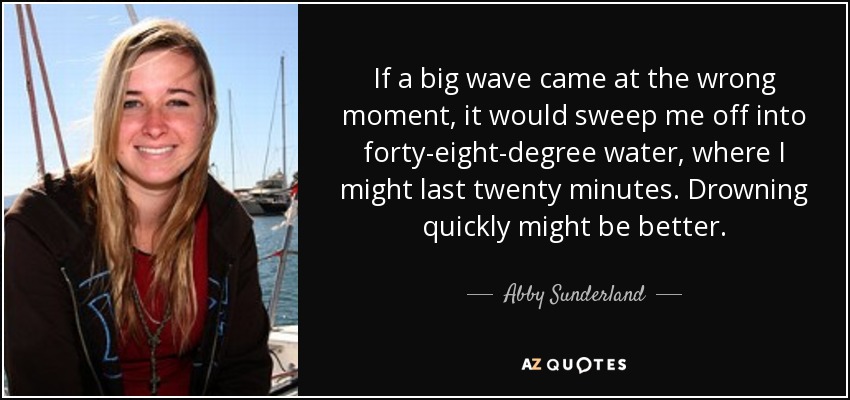 If a big wave came at the wrong moment, it would sweep me off into forty-eight-degree water, where I might last twenty minutes. Drowning quickly might be better. - Abby Sunderland