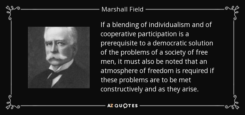 If a blending of individualism and of cooperative participation is a prerequisite to a democratic solution of the problems of a society of free men, it must also be noted that an atmosphere of freedom is required if these problems are to be met constructively and as they arise. - Marshall Field