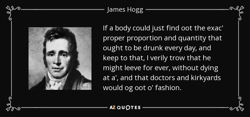 If a body could just find oot the exac' proper proportion and quantity that ought to be drunk every day, and keep to that, I verily trow that he might leeve for ever, without dying at a', and that doctors and kirkyards would og oot o' fashion. - James Hogg