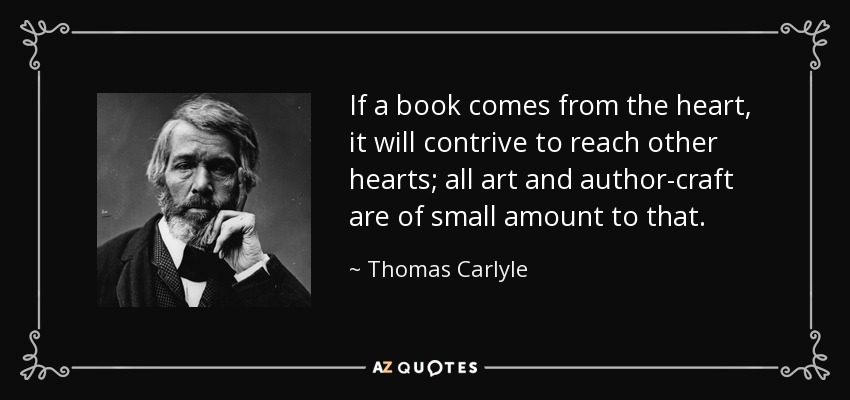 If a book comes from the heart, it will contrive to reach other hearts; all art and author-craft are of small amount to that. - Thomas Carlyle