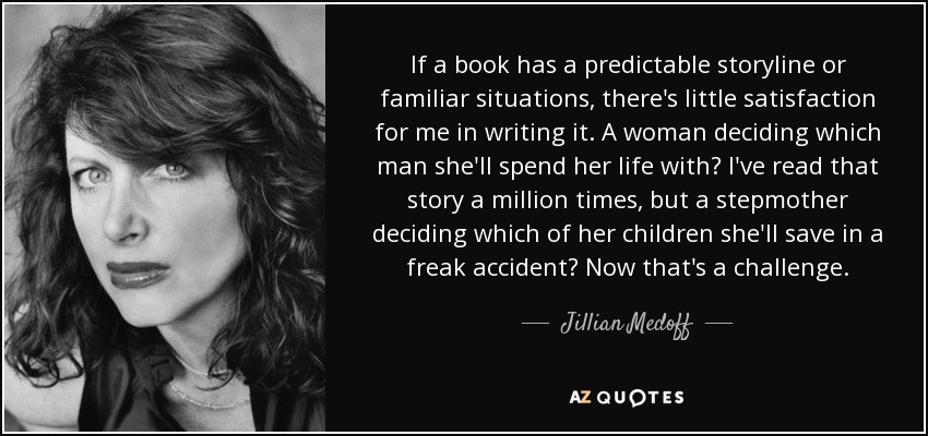 If a book has a predictable storyline or familiar situations, there's little satisfaction for me in writing it. A woman deciding which man she'll spend her life with? I've read that story a million times, but a stepmother deciding which of her children she'll save in a freak accident? Now that's a challenge. - Jillian Medoff