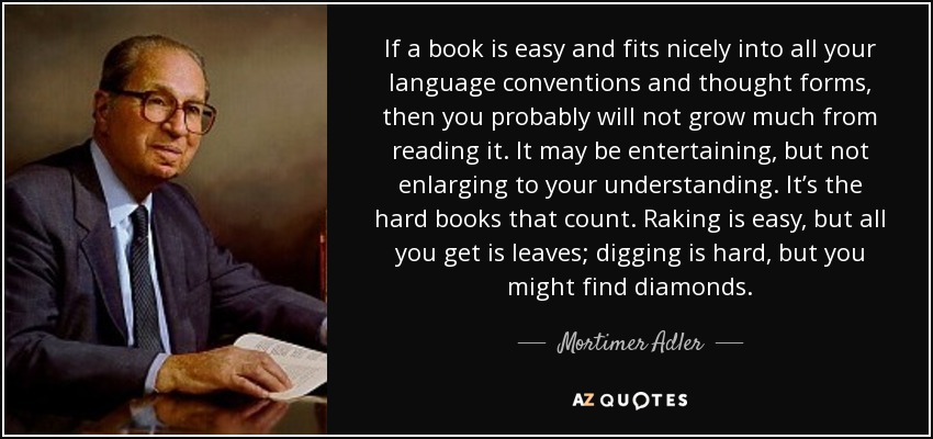 If a book is easy and fits nicely into all your language conventions and thought forms, then you probably will not grow much from reading it. It may be entertaining, but not enlarging to your understanding. It’s the hard books that count. Raking is easy, but all you get is leaves; digging is hard, but you might find diamonds. - Mortimer Adler