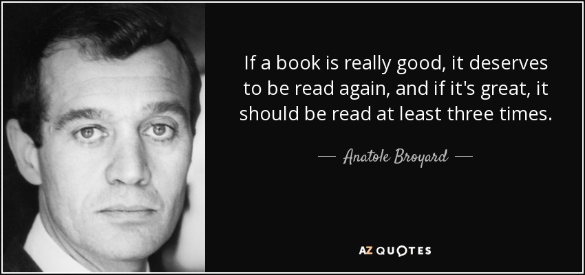 If a book is really good, it deserves to be read again, and if it's great, it should be read at least three times. - Anatole Broyard