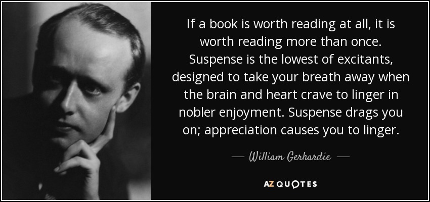 If a book is worth reading at all, it is worth reading more than once. Suspense is the lowest of excitants, designed to take your breath away when the brain and heart crave to linger in nobler enjoyment. Suspense drags you on; appreciation causes you to linger. - William Gerhardie