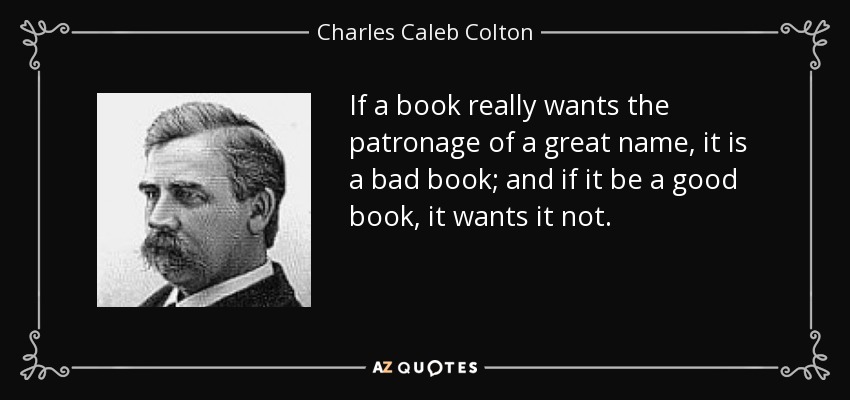 If a book really wants the patronage of a great name, it is a bad book; and if it be a good book, it wants it not. - Charles Caleb Colton