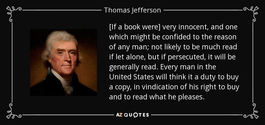 [If a book were] very innocent, and one which might be confided to the reason of any man; not likely to be much read if let alone, but if persecuted, it will be generally read. Every man in the United States will think it a duty to buy a copy, in vindication of his right to buy and to read what he pleases. - Thomas Jefferson