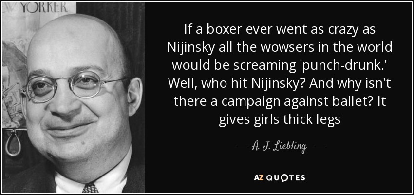 If a boxer ever went as crazy as Nijinsky all the wowsers in the world would be screaming 'punch-drunk.' Well, who hit Nijinsky? And why isn't there a campaign against ballet? It gives girls thick legs - A. J. Liebling