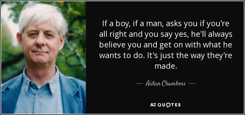 If a boy, if a man, asks you if you're all right and you say yes, he'll always believe you and get on with what he wants to do. It's just the way they're made. - Aidan Chambers