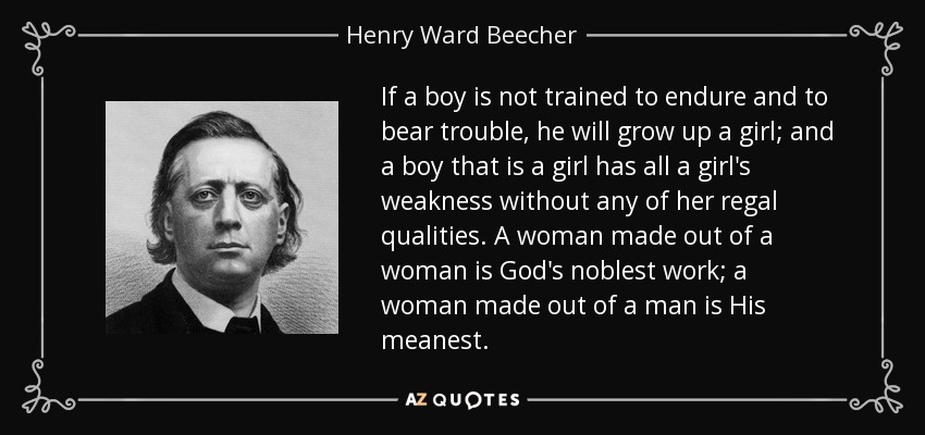 If a boy is not trained to endure and to bear trouble, he will grow up a girl; and a boy that is a girl has all a girl's weakness without any of her regal qualities. A woman made out of a woman is God's noblest work; a woman made out of a man is His meanest. - Henry Ward Beecher